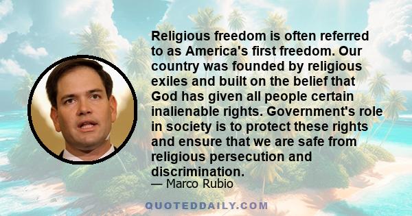 Religious freedom is often referred to as America's first freedom. Our country was founded by religious exiles and built on the belief that God has given all people certain inalienable rights. Government's role in