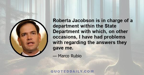 Roberta Jacobson is in charge of a department within the State Department with which, on other occasions, I have had problems with regarding the answers they gave me.