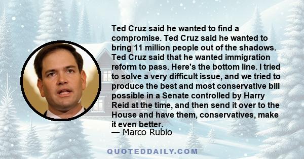 Ted Cruz said he wanted to find a compromise. Ted Cruz said he wanted to bring 11 million people out of the shadows. Ted Cruz said that he wanted immigration reform to pass. Here's the bottom line. I tried to solve a