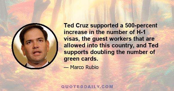 Ted Cruz supported a 500-percent increase in the number of H-1 visas, the guest workers that are allowed into this country, and Ted supports doubling the number of green cards.