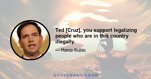 Ted [Cruz], you support legalizing people who are in this country illegally.