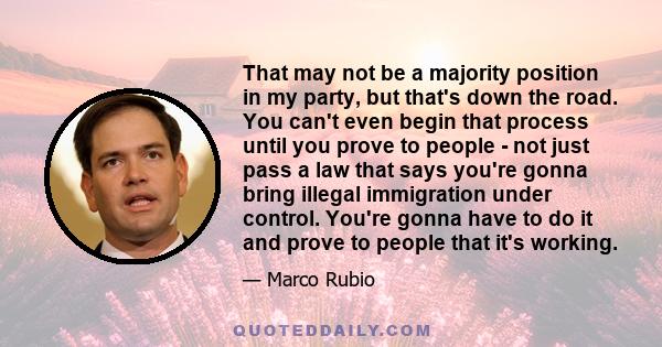 That may not be a majority position in my party, but that's down the road. You can't even begin that process until you prove to people - not just pass a law that says you're gonna bring illegal immigration under