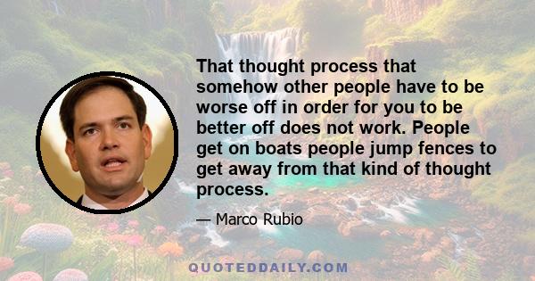 That thought process that somehow other people have to be worse off in order for you to be better off does not work. People get on boats people jump fences to get away from that kind of thought process.