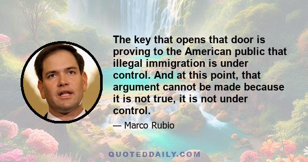 The key that opens that door is proving to the American public that illegal immigration is under control. And at this point, that argument cannot be made because it is not true, it is not under control.