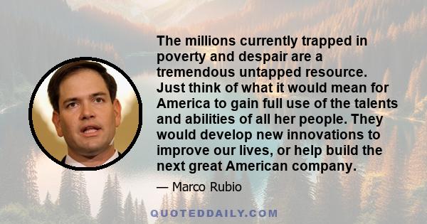 The millions currently trapped in poverty and despair are a tremendous untapped resource. Just think of what it would mean for America to gain full use of the talents and abilities of all her people. They would develop