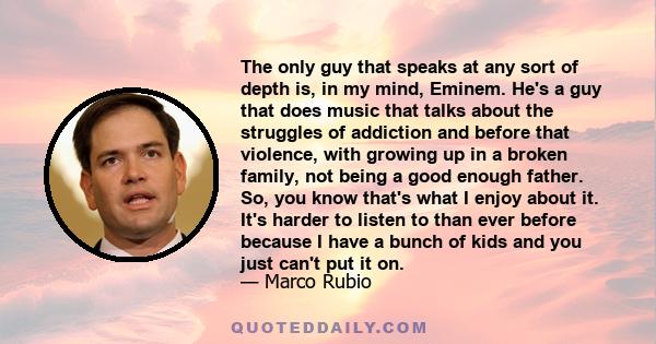 The only guy that speaks at any sort of depth is, in my mind, Eminem. He's a guy that does music that talks about the struggles of addiction and before that violence, with growing up in a broken family, not being a good 