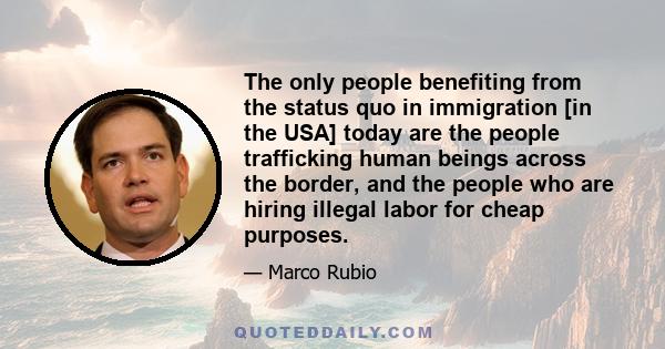 The only people benefiting from the status quo in immigration [in the USA] today are the people trafficking human beings across the border, and the people who are hiring illegal labor for cheap purposes.