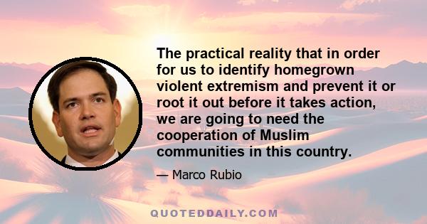 The practical reality that in order for us to identify homegrown violent extremism and prevent it or root it out before it takes action, we are going to need the cooperation of Muslim communities in this country.