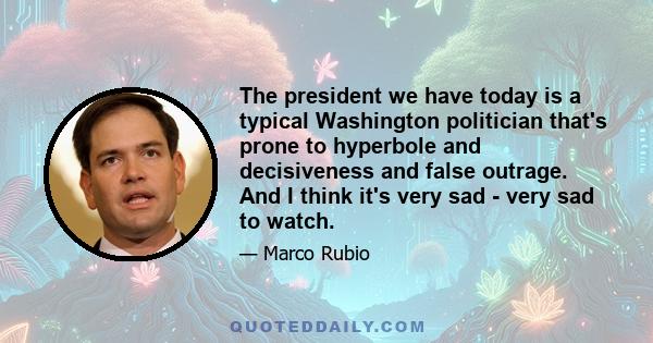 The president we have today is a typical Washington politician that's prone to hyperbole and decisiveness and false outrage. And I think it's very sad - very sad to watch.