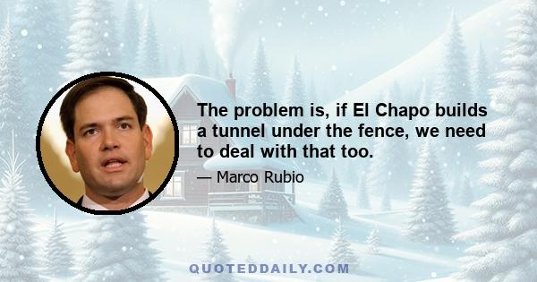 The problem is, if El Chapo builds a tunnel under the fence, we need to deal with that too.