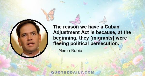 The reason we have a Cuban Adjustment Act is because, at the beginning, they [migrants] were fleeing political persecution.