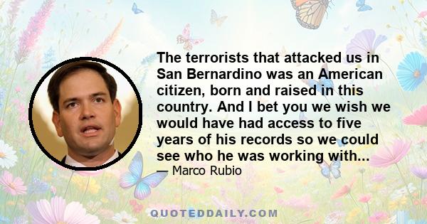 The terrorists that attacked us in San Bernardino was an American citizen, born and raised in this country. And I bet you we wish we would have had access to five years of his records so we could see who he was working