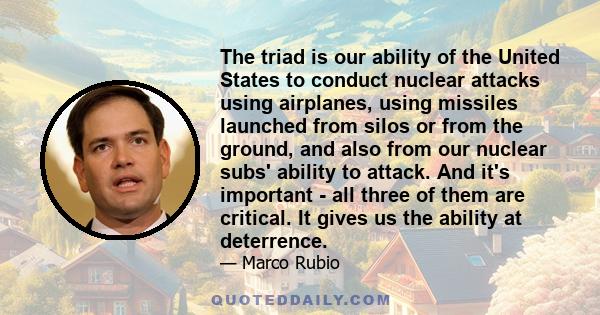 The triad is our ability of the United States to conduct nuclear attacks using airplanes, using missiles launched from silos or from the ground, and also from our nuclear subs' ability to attack. And it's important -