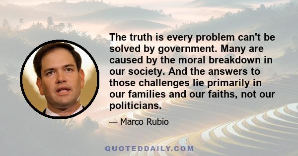 The truth is every problem can't be solved by government. Many are caused by the moral breakdown in our society. And the answers to those challenges lie primarily in our families and our faiths, not our politicians.