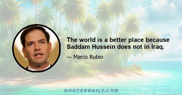 The world is a better place because Saddam Hussein does not in Iraq.