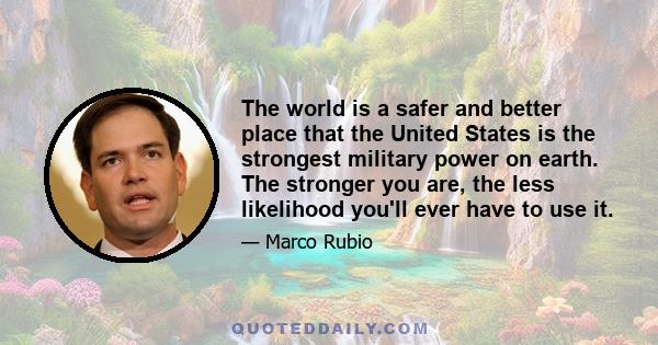 The world is a safer and better place that the United States is the strongest military power on earth. The stronger you are, the less likelihood you'll ever have to use it.