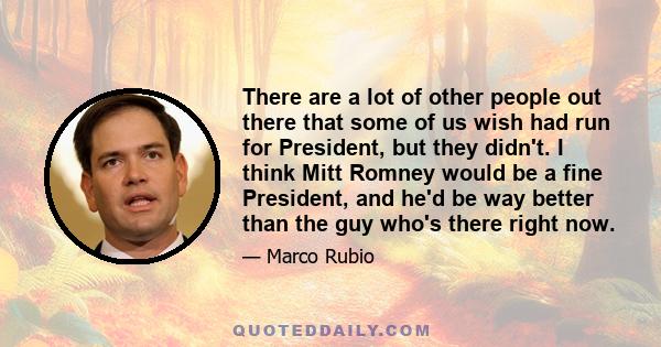 There are a lot of other people out there that some of us wish had run for President, but they didn't. I think Mitt Romney would be a fine President, and he'd be way better than the guy who's there right now.