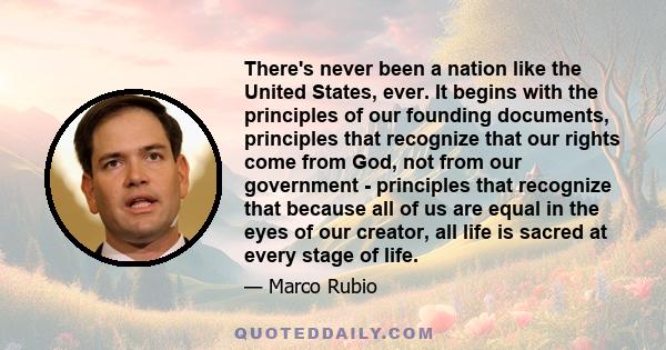 There's never been a nation like the United States, ever. It begins with the principles of our founding documents, principles that recognize that our rights come from God, not from our government - principles that