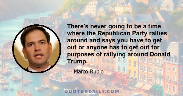 There's never going to be a time where the Republican Party rallies around and says you have to get out or anyone has to get out for purposes of rallying around Donald Trump.