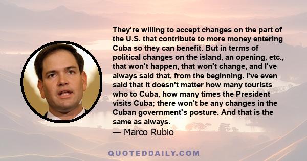 They're willing to accept changes on the part of the U.S. that contribute to more money entering Cuba so they can benefit. But in terms of political changes on the island, an opening, etc., that won't happen, that won't 