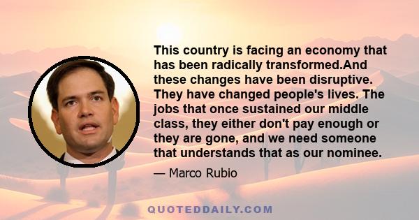 This country is facing an economy that has been radically transformed.And these changes have been disruptive. They have changed people's lives. The jobs that once sustained our middle class, they either don't pay enough 