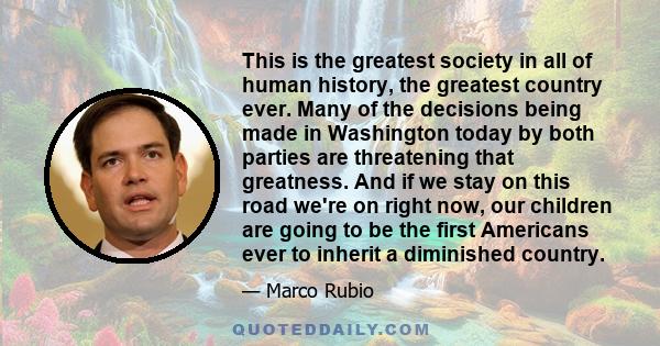 This is the greatest society in all of human history, the greatest country ever. Many of the decisions being made in Washington today by both parties are threatening that greatness. And if we stay on this road we're on