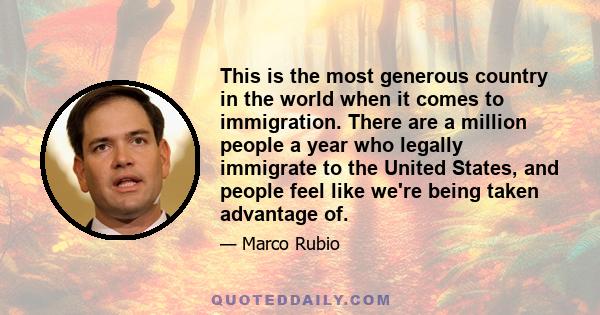 This is the most generous country in the world when it comes to immigration. There are a million people a year who legally immigrate to the United States, and people feel like we're being taken advantage of.