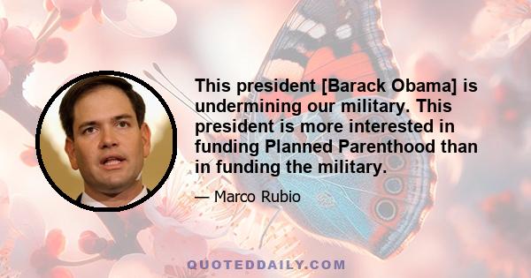 This president [Barack Obama] is undermining our military. This president is more interested in funding Planned Parenthood than in funding the military.