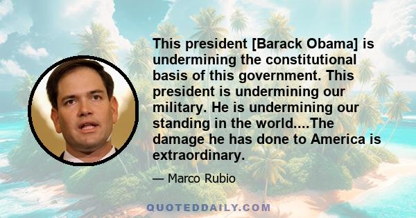 This president [Barack Obama] is undermining the constitutional basis of this government. This president is undermining our military. He is undermining our standing in the world....The damage he has done to America is