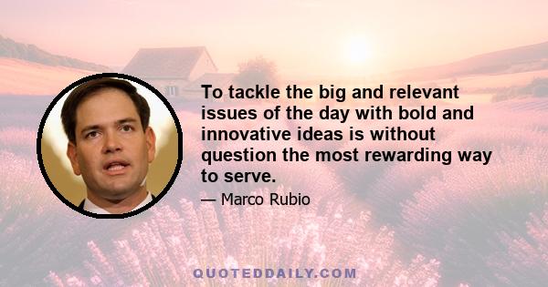 To tackle the big and relevant issues of the day with bold and innovative ideas is without question the most rewarding way to serve.