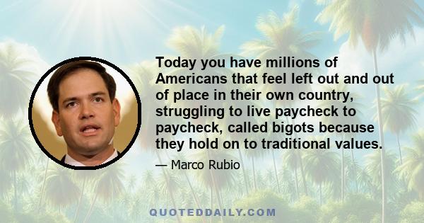 Today you have millions of Americans that feel left out and out of place in their own country, struggling to live paycheck to paycheck, called bigots because they hold on to traditional values.