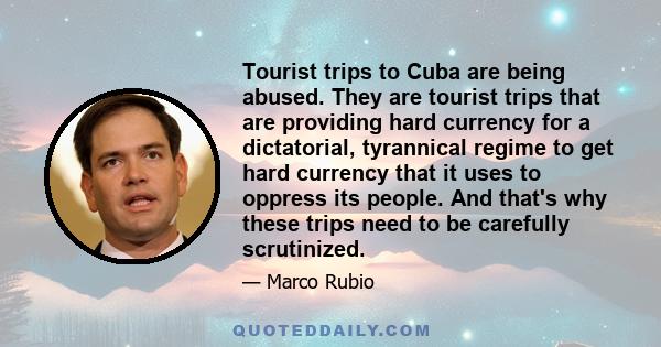 Tourist trips to Cuba are being abused. They are tourist trips that are providing hard currency for a dictatorial, tyrannical regime to get hard currency that it uses to oppress its people. And that's why these trips