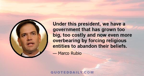 Under this president, we have a government that has grown too big, too costly and now even more overbearing by forcing religious entities to abandon their beliefs.