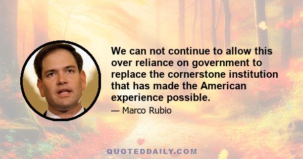 We can not continue to allow this over reliance on government to replace the cornerstone institution that has made the American experience possible.