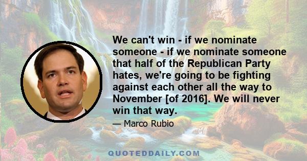 We can't win - if we nominate someone - if we nominate someone that half of the Republican Party hates, we're going to be fighting against each other all the way to November [of 2016]. We will never win that way.