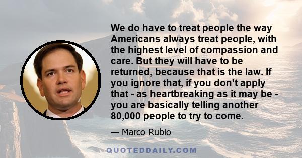 We do have to treat people the way Americans always treat people, with the highest level of compassion and care. But they will have to be returned, because that is the law. If you ignore that, if you don't apply that -