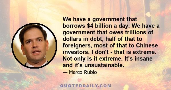 We have a government that borrows $4 billion a day. We have a government that owes trillions of dollars in debt, half of that to foreigners, most of that to Chinese investors. I don't - that is extreme. Not only is it