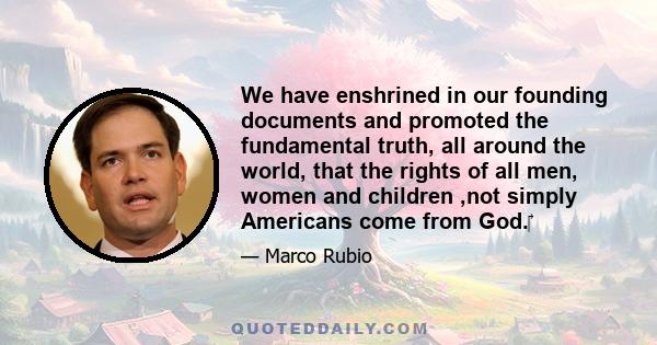 We have enshrined in our founding documents and promoted the fundamental truth, all around the world, that the rights of all men, women and children ,not simply Americans come from God.‎