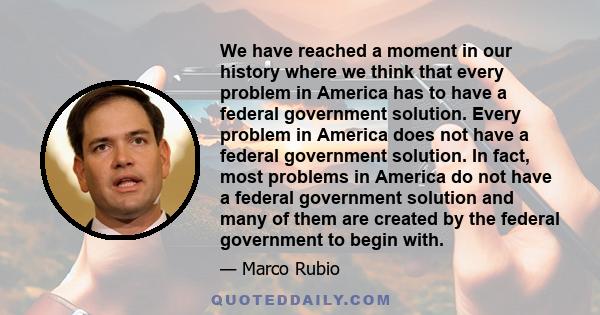 We have reached a moment in our history where we think that every problem in America has to have a federal government solution. Every problem in America does not have a federal government solution. In fact, most