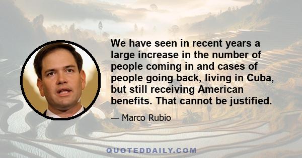 We have seen in recent years a large increase in the number of people coming in and cases of people going back, living in Cuba, but still receiving American benefits. That cannot be justified.