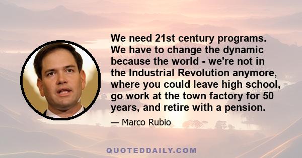 We need 21st century programs. We have to change the dynamic because the world - we're not in the Industrial Revolution anymore, where you could leave high school, go work at the town factory for 50 years, and retire