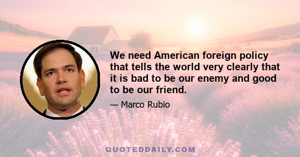 We need American foreign policy that tells the world very clearly that it is bad to be our enemy and good to be our friend.