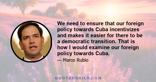 We need to ensure that our foreign policy towards Cuba incentivizes and makes it easier for there to be a democratic transition. That is how I would examine our foreign policy towards Cuba.