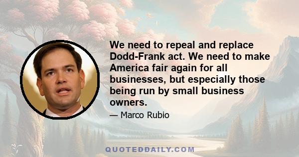 We need to repeal and replace Dodd-Frank act. We need to make America fair again for all businesses, but especially those being run by small business owners.