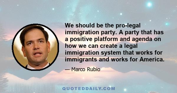 We should be the pro-legal immigration party. A party that has a positive platform and agenda on how we can create a legal immigration system that works for immigrants and works for America.