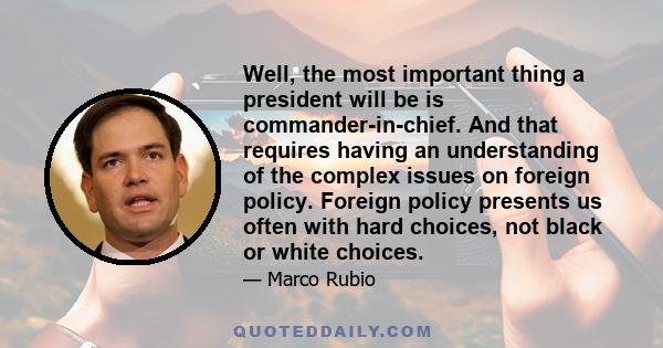 Well, the most important thing a president will be is commander-in-chief. And that requires having an understanding of the complex issues on foreign policy. Foreign policy presents us often with hard choices, not black