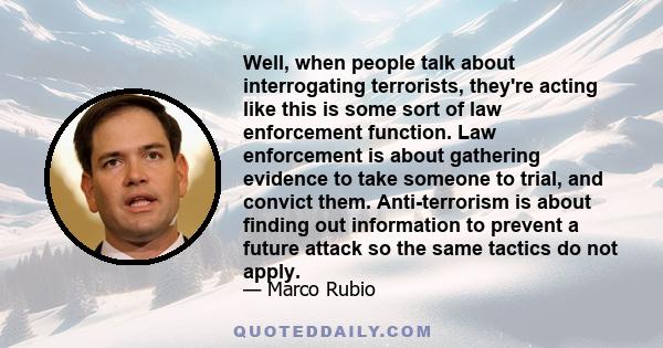 Well, when people talk about interrogating terrorists, they're acting like this is some sort of law enforcement function. Law enforcement is about gathering evidence to take someone to trial, and convict them.