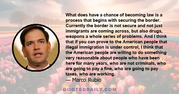 What does have a chance of becoming law is a process that begins with securing the border. Currently the border is not secure and not just immigrants are coming across, but also drugs, weapons a whole series of