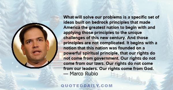 What will solve our problems is a specific set of ideas built on bedrock principles that made America the greatest nation to begin with and applying those principles to the unique challenges of this new century. And