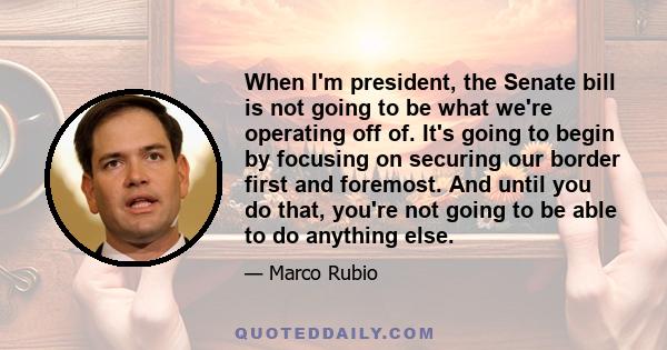 When I'm president, the Senate bill is not going to be what we're operating off of. It's going to begin by focusing on securing our border first and foremost. And until you do that, you're not going to be able to do